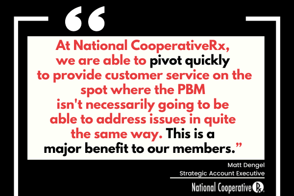 "At National CooperativeRx, we are able to pivot quickly to provide customer service on the spot where the PBM isn't necessarily going to be able to address issues in quite the same way. This is a major benefit to our members. - Matt Dengel